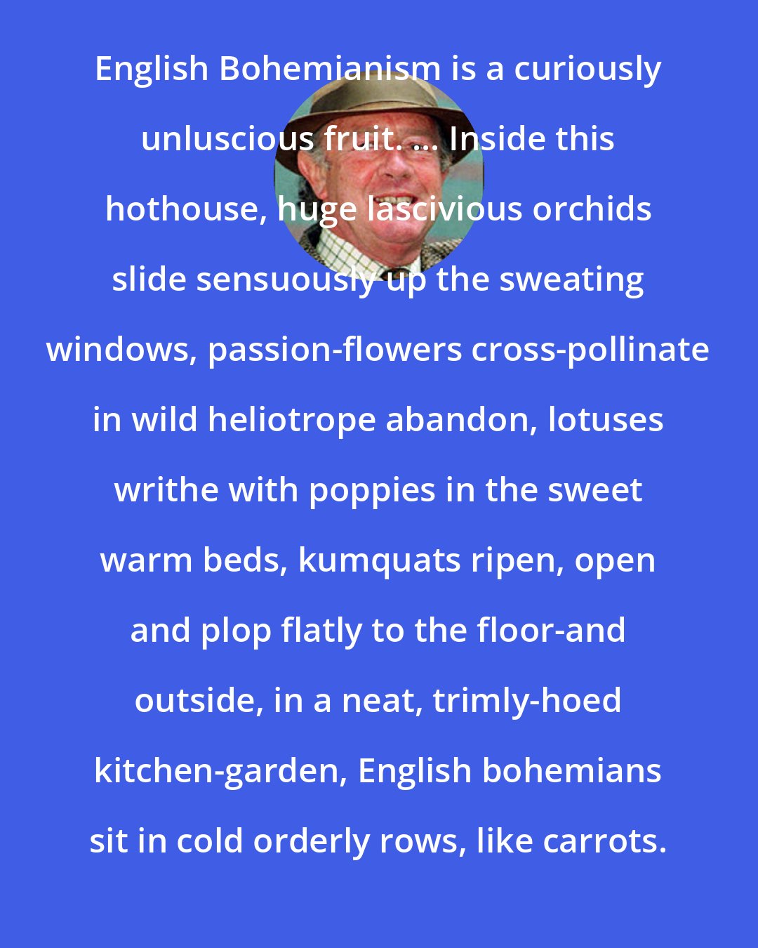 Alan Coren: English Bohemianism is a curiously unluscious fruit. ... Inside this hothouse, huge lascivious orchids slide sensuously up the sweating windows, passion-flowers cross-pollinate in wild heliotrope abandon, lotuses writhe with poppies in the sweet warm beds, kumquats ripen, open and plop flatly to the floor-and outside, in a neat, trimly-hoed kitchen-garden, English bohemians sit in cold orderly rows, like carrots.
