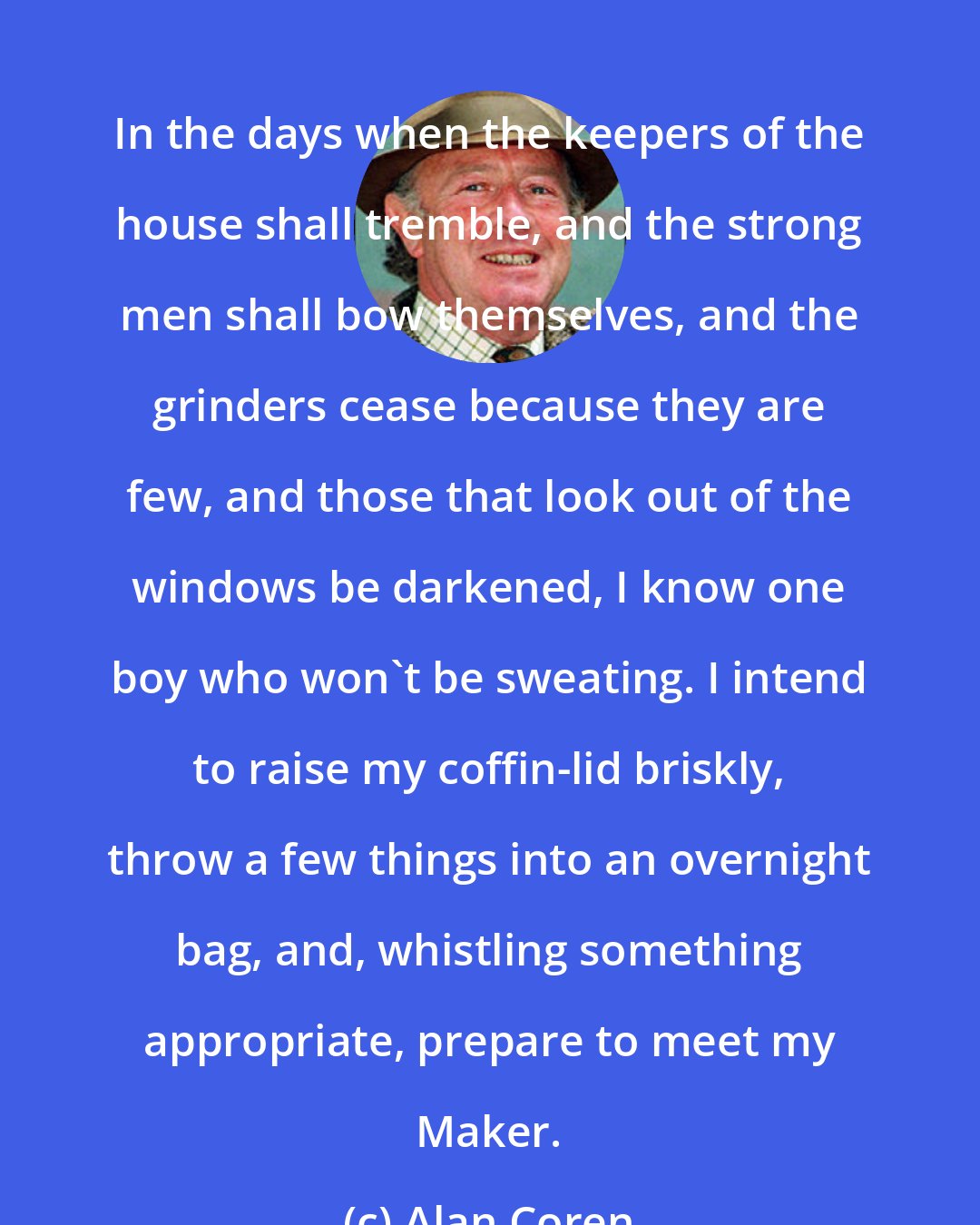 Alan Coren: In the days when the keepers of the house shall tremble, and the strong men shall bow themselves, and the grinders cease because they are few, and those that look out of the windows be darkened, I know one boy who won't be sweating. I intend to raise my coffin-lid briskly, throw a few things into an overnight bag, and, whistling something appropriate, prepare to meet my Maker.