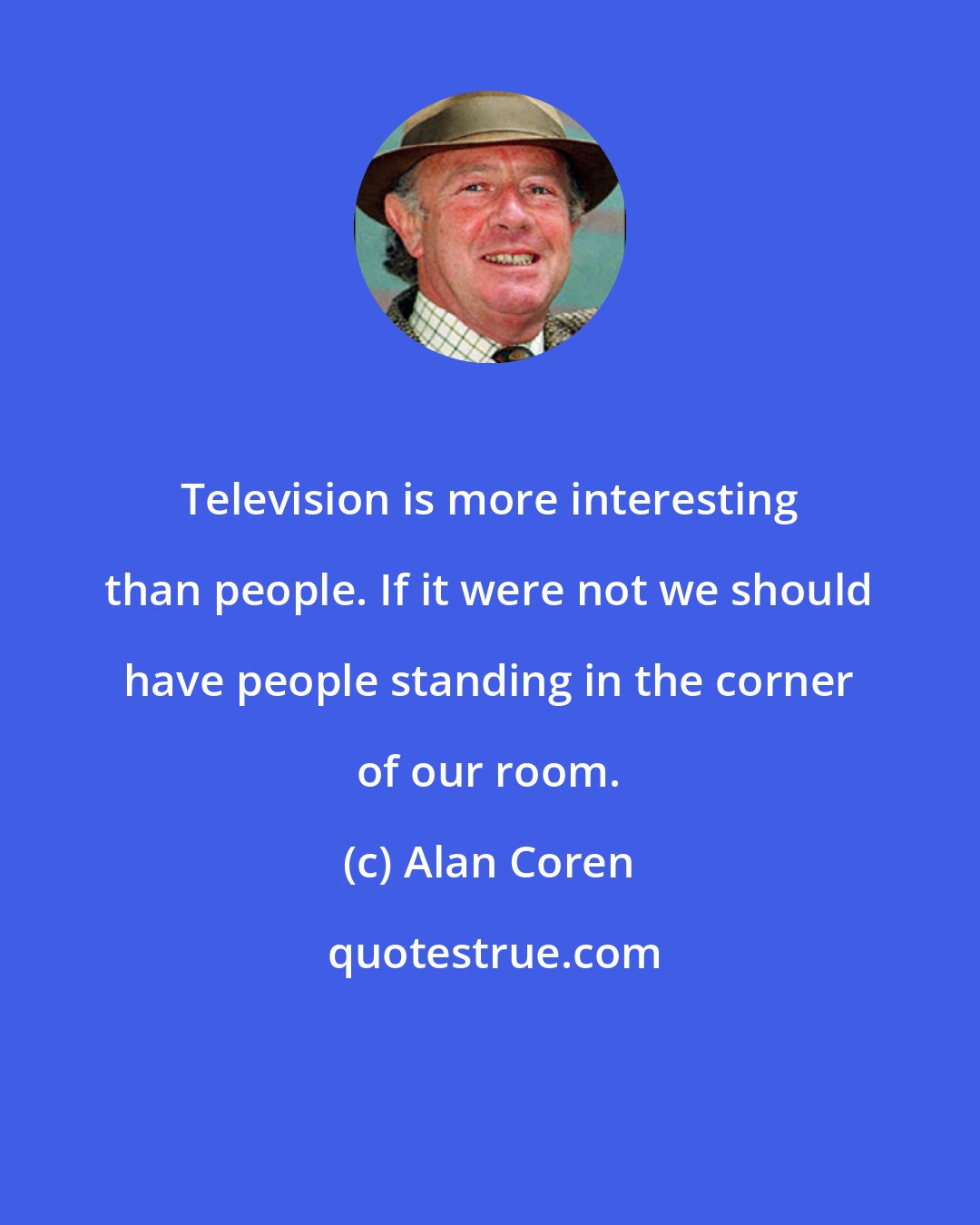 Alan Coren: Television is more interesting than people. If it were not we should have people standing in the corner of our room.