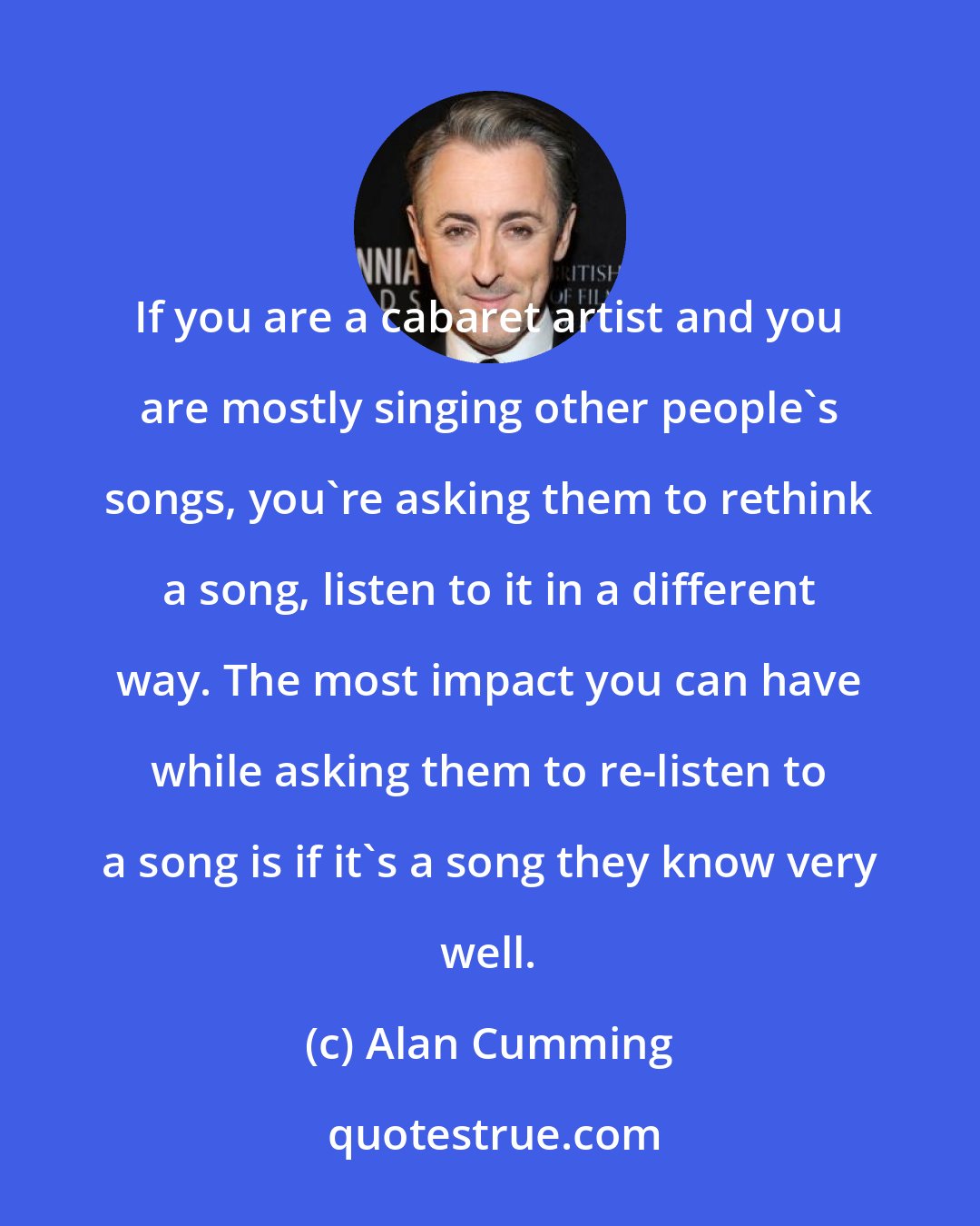 Alan Cumming: If you are a cabaret artist and you are mostly singing other people's songs, you're asking them to rethink a song, listen to it in a different way. The most impact you can have while asking them to re-listen to a song is if it's a song they know very well.