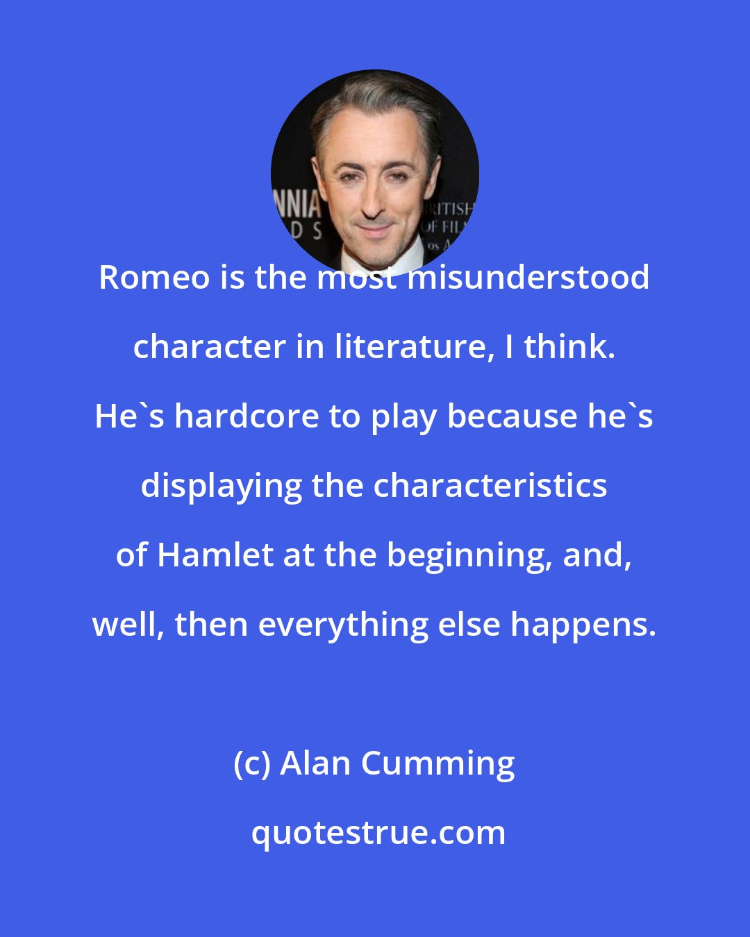 Alan Cumming: Romeo is the most misunderstood character in literature, I think. He's hardcore to play because he's displaying the characteristics of Hamlet at the beginning, and, well, then everything else happens.
