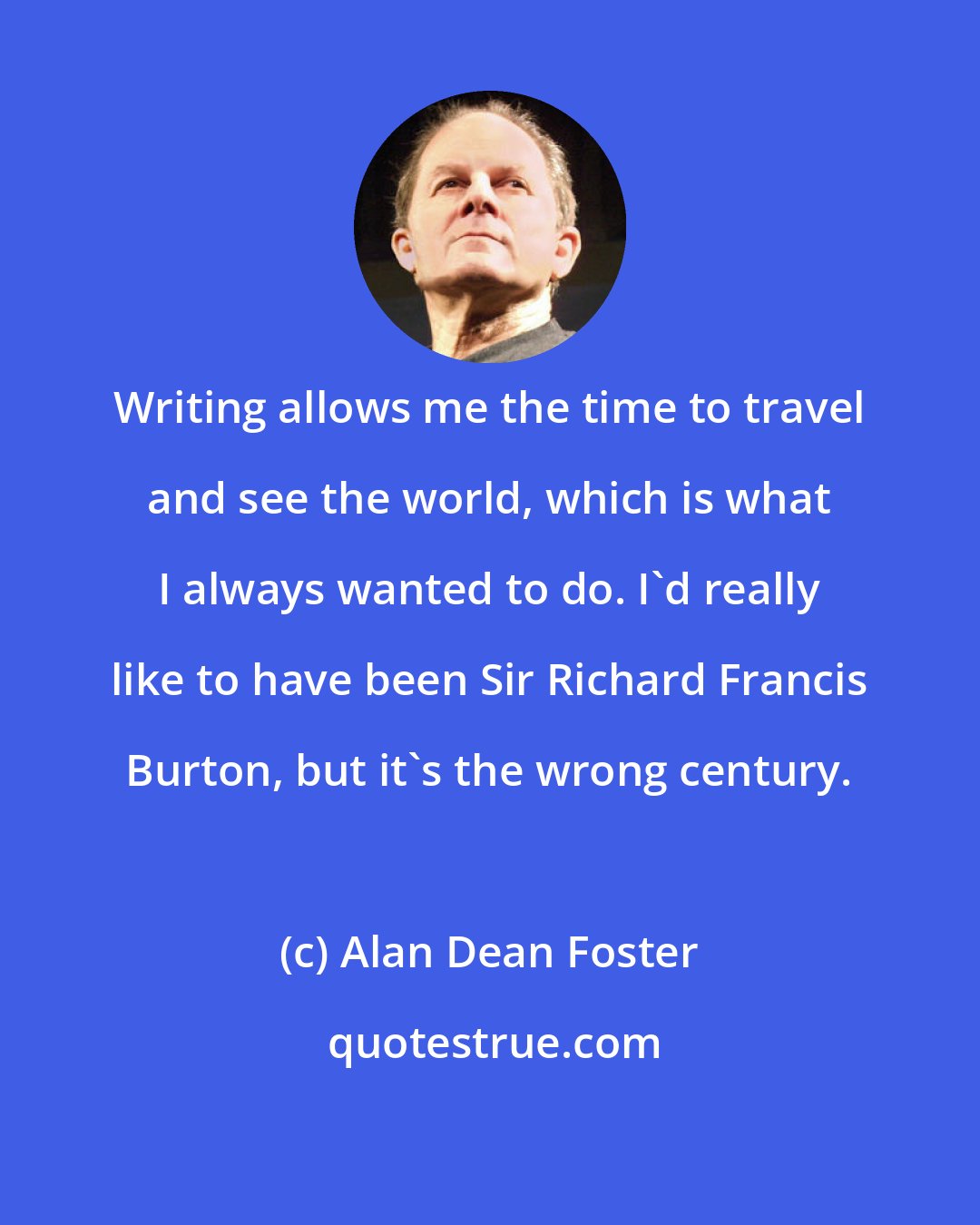 Alan Dean Foster: Writing allows me the time to travel and see the world, which is what I always wanted to do. I'd really like to have been Sir Richard Francis Burton, but it's the wrong century.