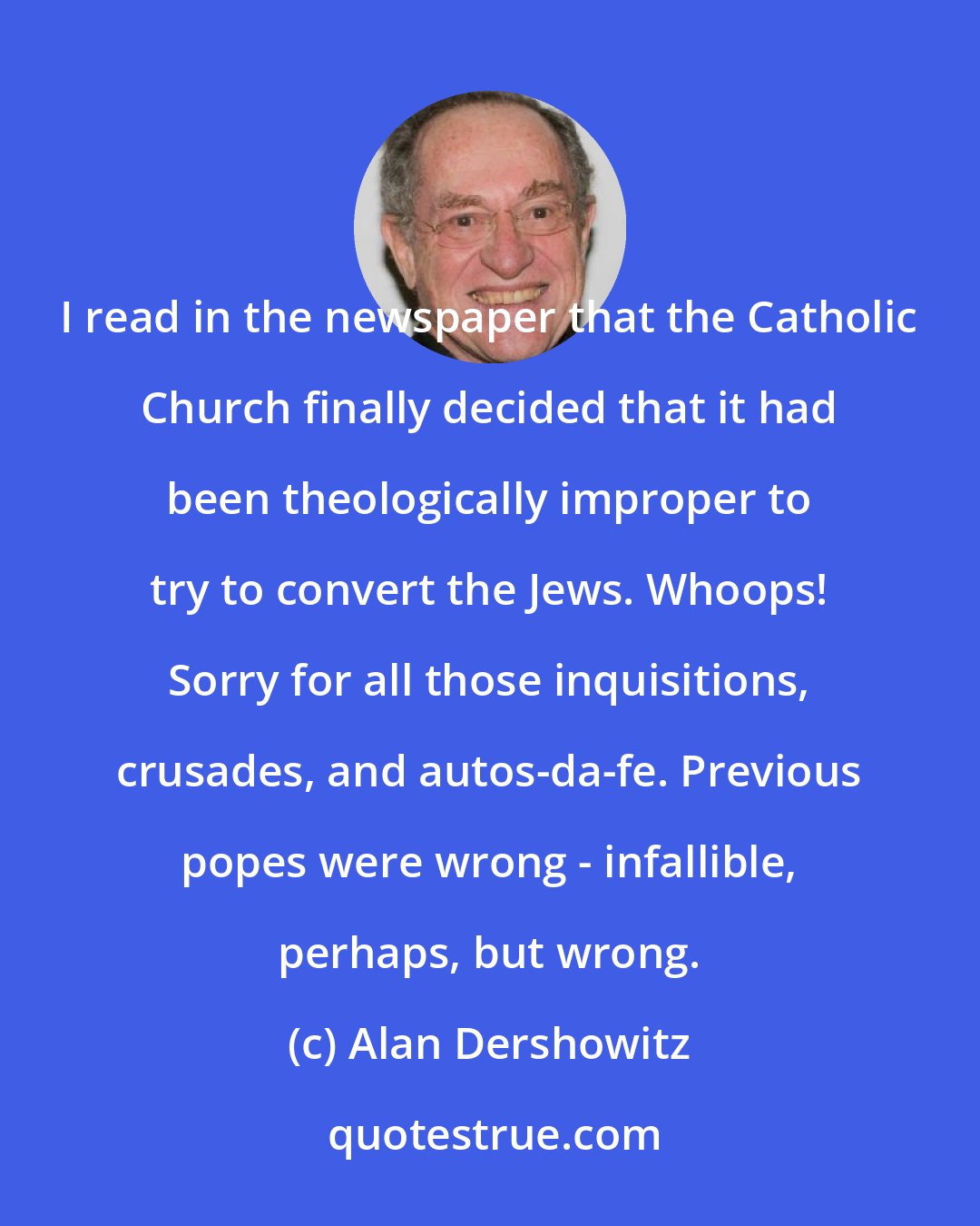 Alan Dershowitz: I read in the newspaper that the Catholic Church finally decided that it had been theologically improper to try to convert the Jews. Whoops! Sorry for all those inquisitions, crusades, and autos-da-fe. Previous popes were wrong - infallible, perhaps, but wrong.