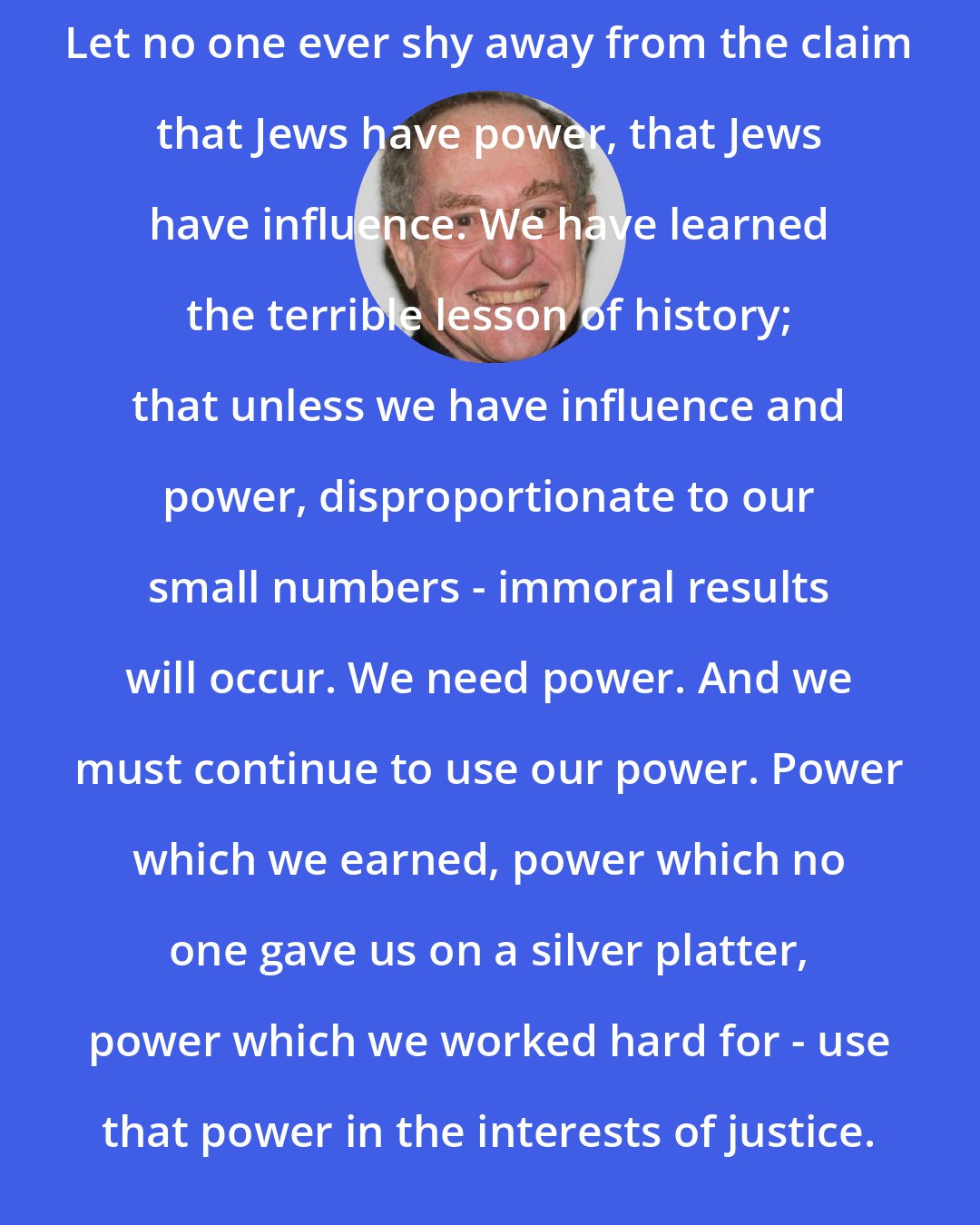 Alan Dershowitz: Let no one ever shy away from the claim that Jews have power, that Jews have influence. We have learned the terrible lesson of history; that unless we have influence and power, disproportionate to our small numbers - immoral results will occur. We need power. And we must continue to use our power. Power which we earned, power which no one gave us on a silver platter, power which we worked hard for - use that power in the interests of justice.