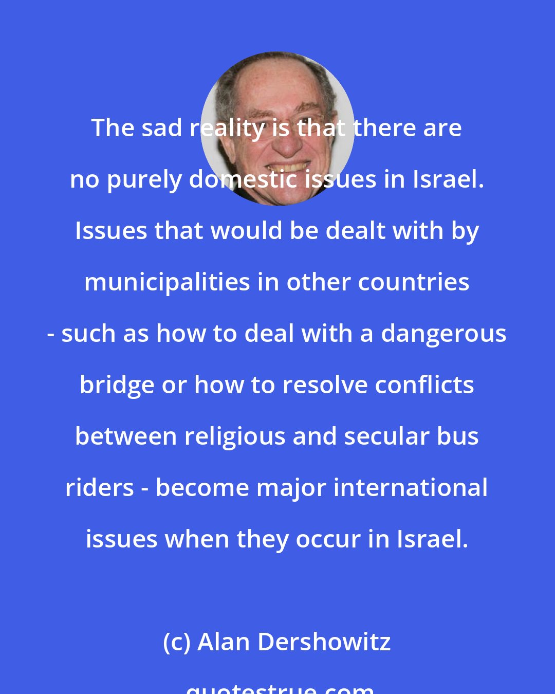 Alan Dershowitz: The sad reality is that there are no purely domestic issues in Israel. Issues that would be dealt with by municipalities in other countries - such as how to deal with a dangerous bridge or how to resolve conflicts between religious and secular bus riders - become major international issues when they occur in Israel.