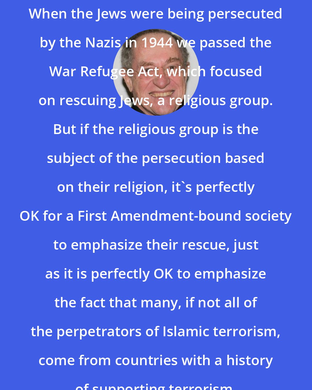 Alan Dershowitz: When the Jews were being persecuted by the Nazis in 1944 we passed the War Refugee Act, which focused on rescuing Jews, a religious group. But if the religious group is the subject of the persecution based on their religion, it's perfectly OK for a First Amendment-bound society to emphasize their rescue, just as it is perfectly OK to emphasize the fact that many, if not all of the perpetrators of Islamic terrorism, come from countries with a history of supporting terrorism.