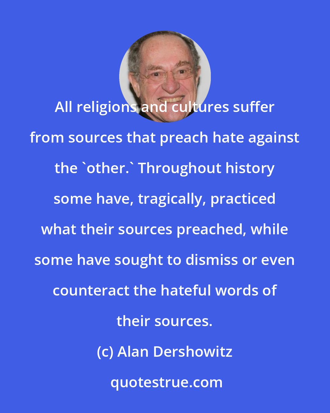 Alan Dershowitz: All religions and cultures suffer from sources that preach hate against the 'other.' Throughout history some have, tragically, practiced what their sources preached, while some have sought to dismiss or even counteract the hateful words of their sources.