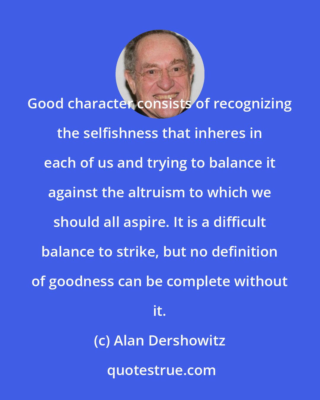 Alan Dershowitz: Good character consists of recognizing the selfishness that inheres in each of us and trying to balance it against the altruism to which we should all aspire. It is a difficult balance to strike, but no definition of goodness can be complete without it.