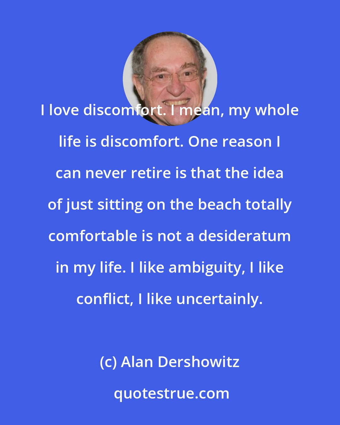 Alan Dershowitz: I love discomfort. I mean, my whole life is discomfort. One reason I can never retire is that the idea of just sitting on the beach totally comfortable is not a desideratum in my life. I like ambiguity, I like conflict, I like uncertainly.