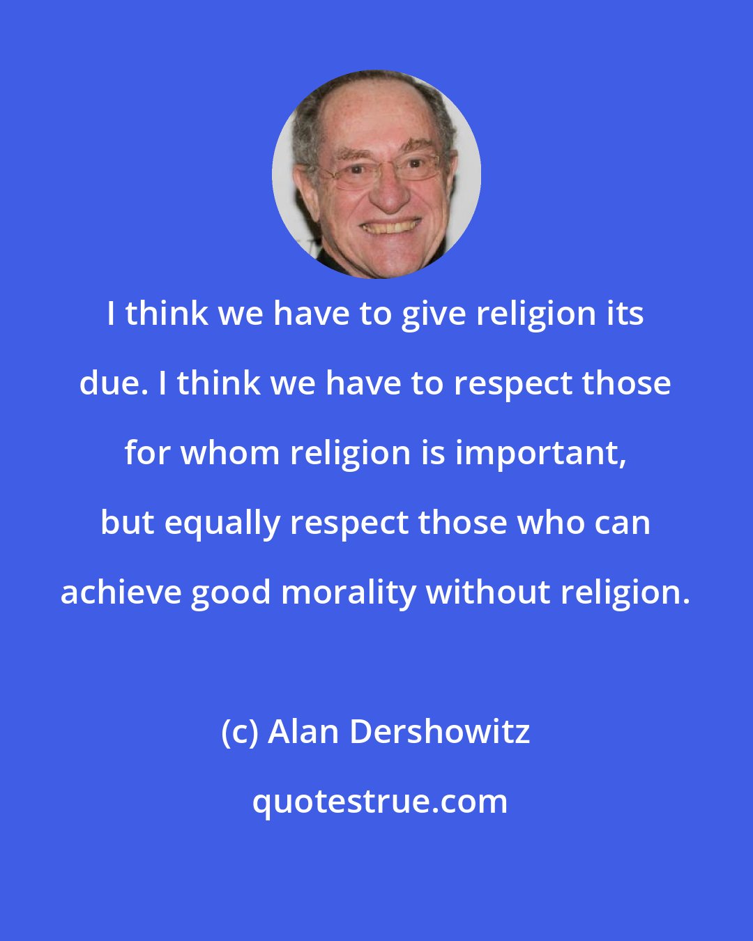 Alan Dershowitz: I think we have to give religion its due. I think we have to respect those for whom religion is important, but equally respect those who can achieve good morality without religion.