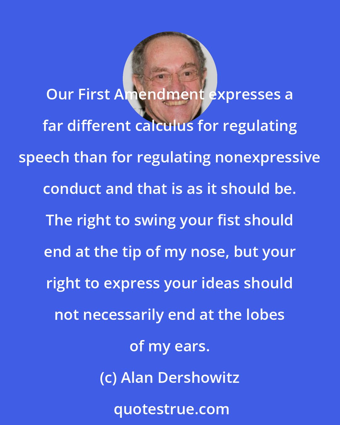 Alan Dershowitz: Our First Amendment expresses a far different calculus for regulating speech than for regulating nonexpressive conduct and that is as it should be. The right to swing your fist should end at the tip of my nose, but your right to express your ideas should not necessarily end at the lobes of my ears.