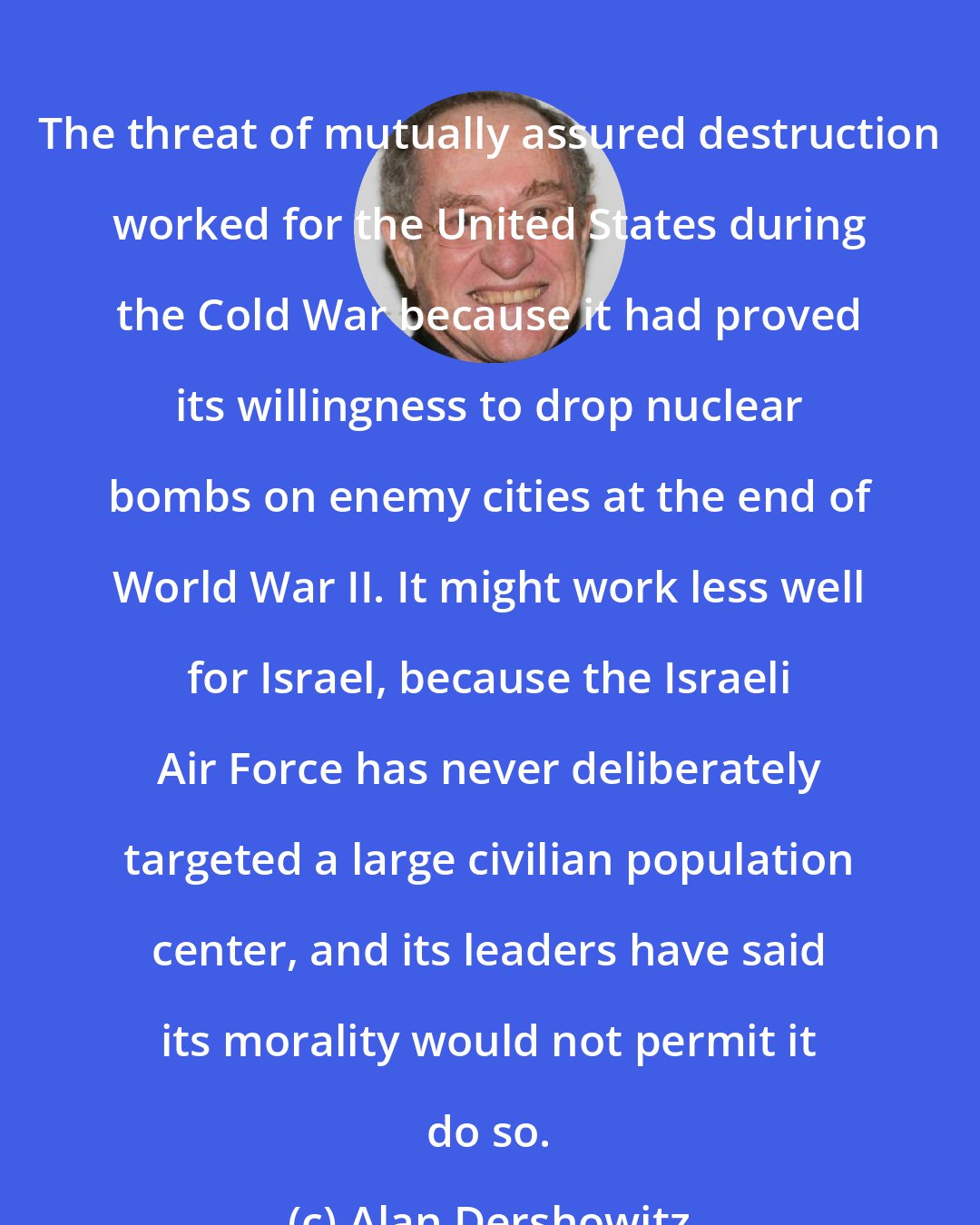 Alan Dershowitz: The threat of mutually assured destruction worked for the United States during the Cold War because it had proved its willingness to drop nuclear bombs on enemy cities at the end of World War II. It might work less well for Israel, because the Israeli Air Force has never deliberately targeted a large civilian population center, and its leaders have said its morality would not permit it do so.