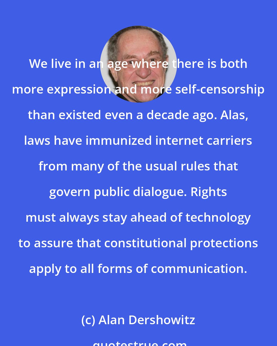 Alan Dershowitz: We live in an age where there is both more expression and more self-censorship than existed even a decade ago. Alas, laws have immunized internet carriers from many of the usual rules that govern public dialogue. Rights must always stay ahead of technology to assure that constitutional protections apply to all forms of communication.