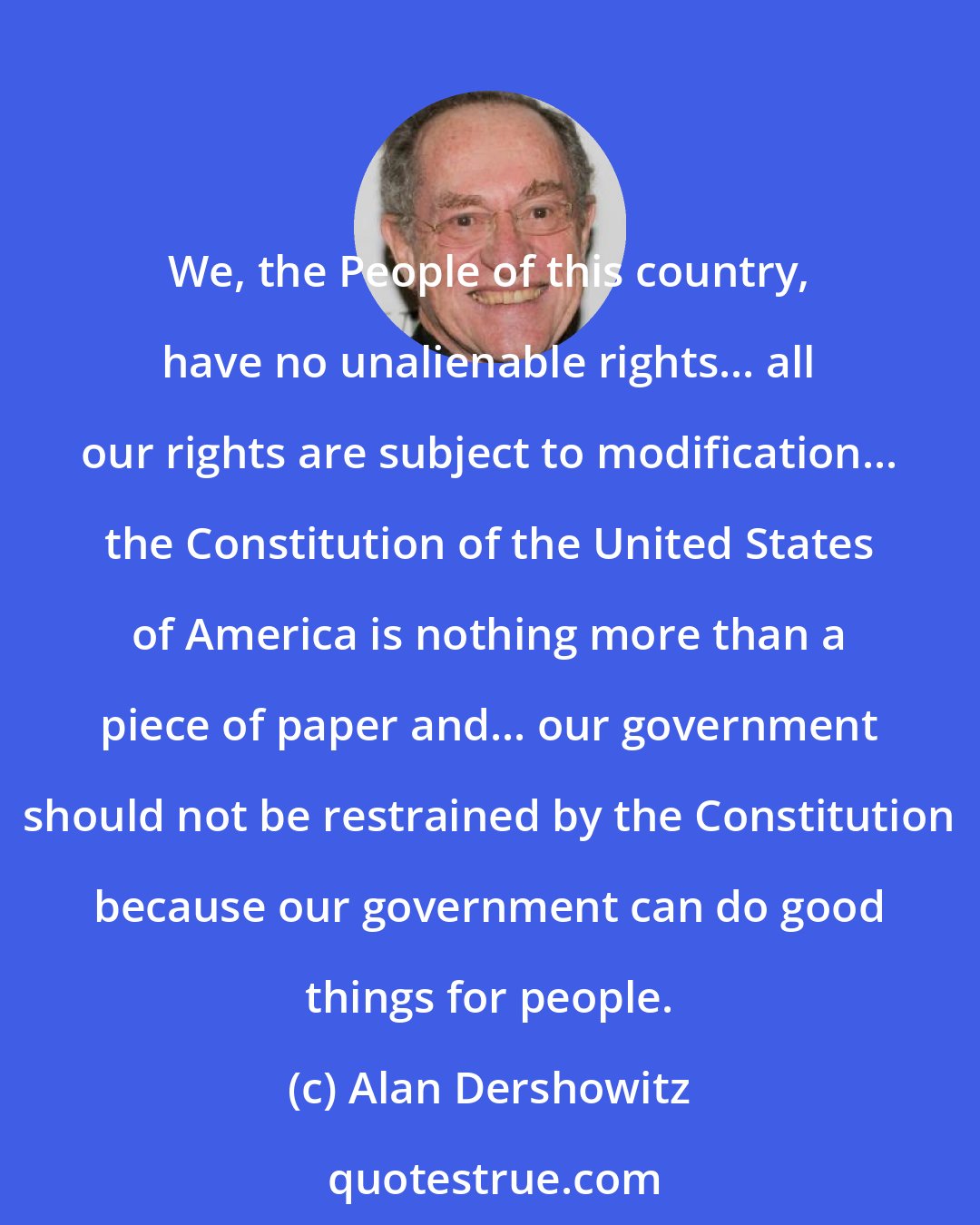 Alan Dershowitz: We, the People of this country, have no unalienable rights... all our rights are subject to modification... the Constitution of the United States of America is nothing more than a piece of paper and... our government should not be restrained by the Constitution because our government can do good things for people.