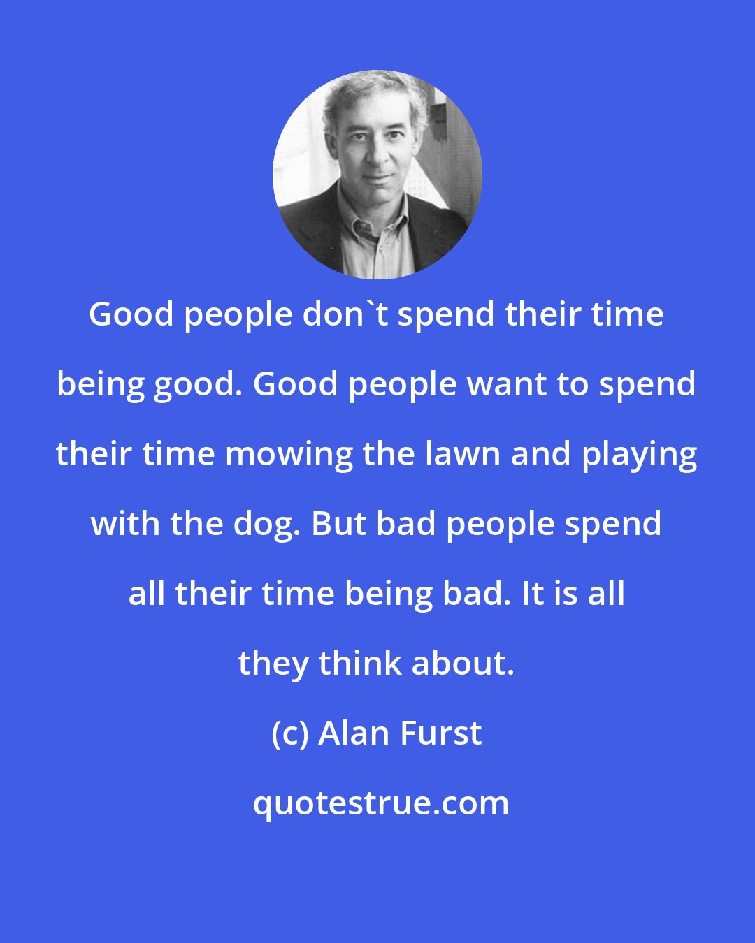 Alan Furst: Good people don't spend their time being good. Good people want to spend their time mowing the lawn and playing with the dog. But bad people spend all their time being bad. It is all they think about.