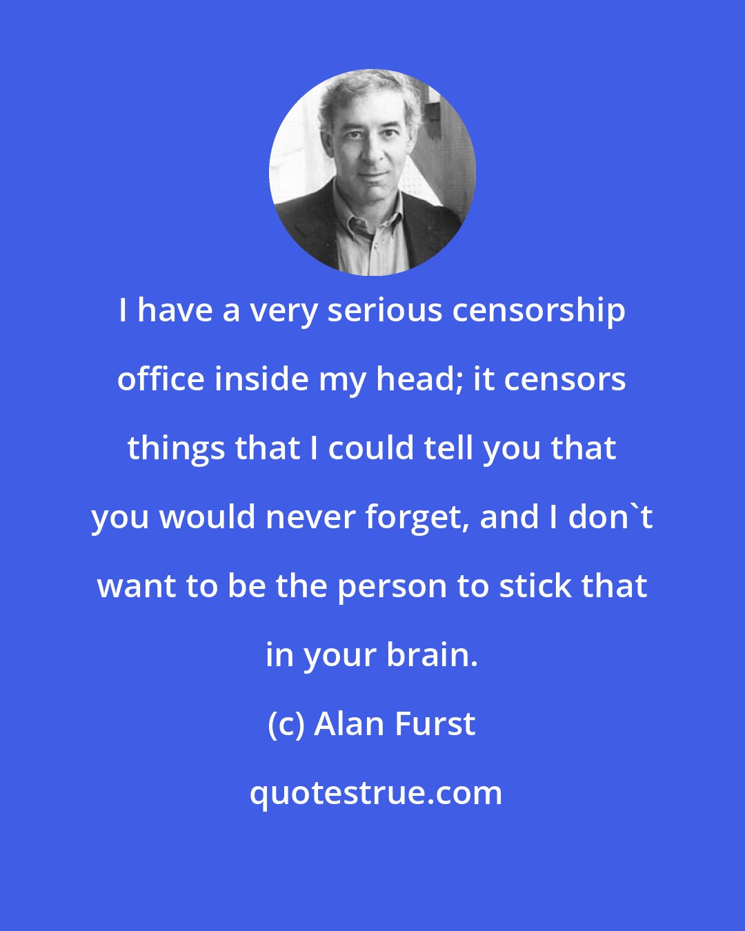 Alan Furst: I have a very serious censorship office inside my head; it censors things that I could tell you that you would never forget, and I don't want to be the person to stick that in your brain.