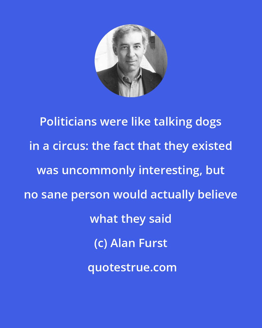 Alan Furst: Politicians were like talking dogs in a circus: the fact that they existed was uncommonly interesting, but no sane person would actually believe what they said