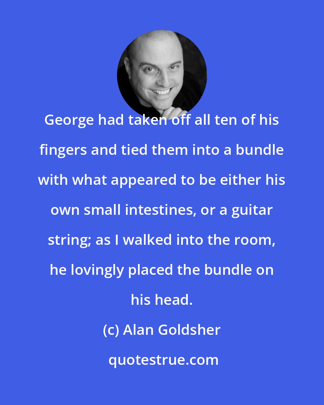 Alan Goldsher: George had taken off all ten of his fingers and tied them into a bundle with what appeared to be either his own small intestines, or a guitar string; as I walked into the room, he lovingly placed the bundle on his head.