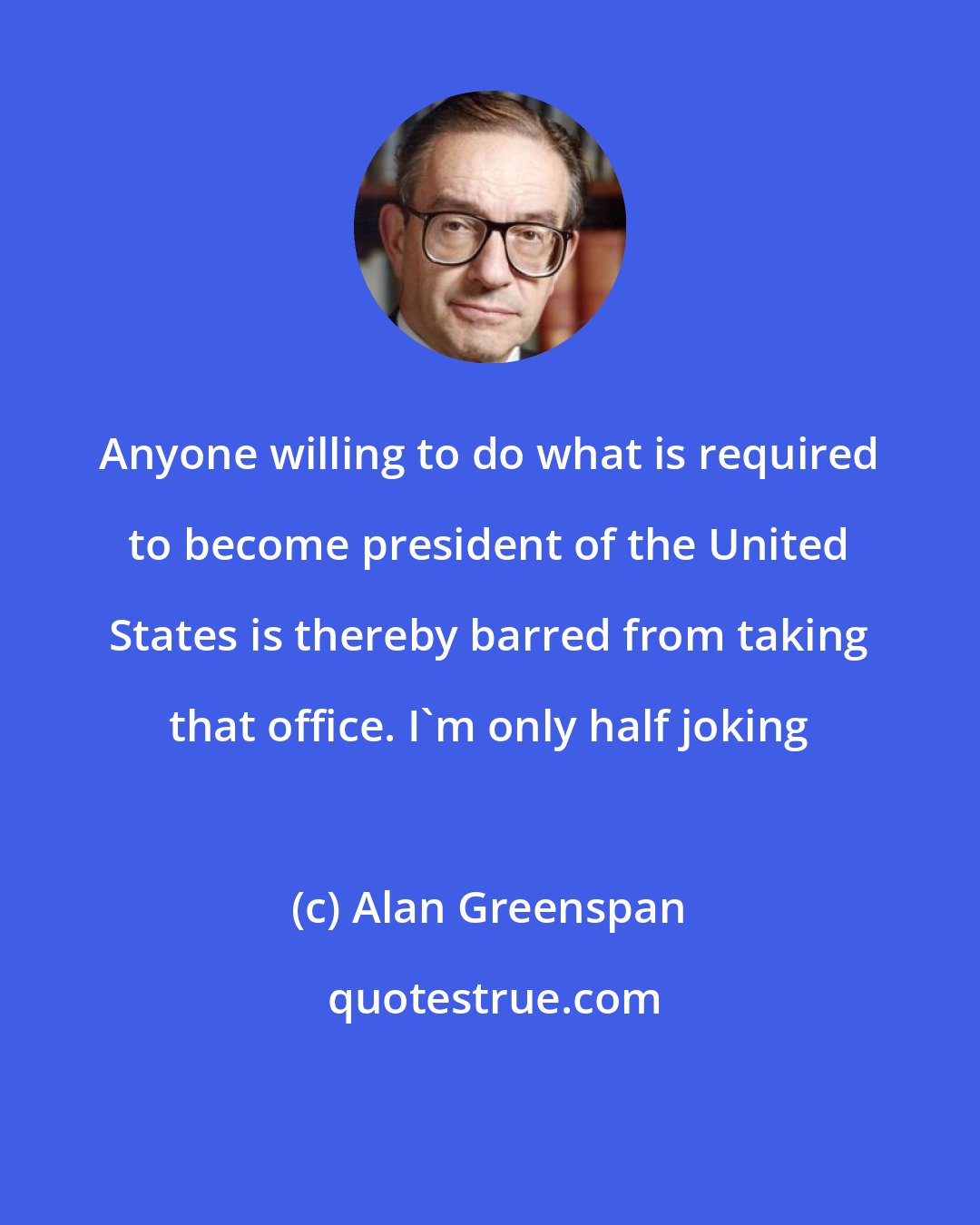 Alan Greenspan: Anyone willing to do what is required to become president of the United States is thereby barred from taking that office. I'm only half joking