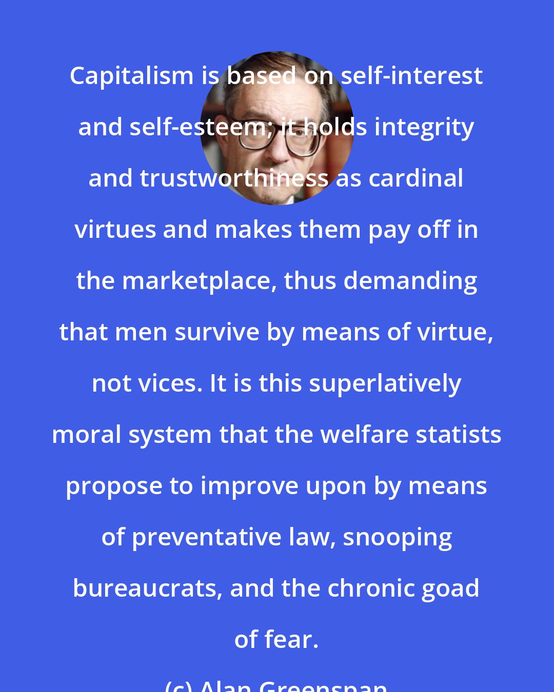 Alan Greenspan: Capitalism is based on self-interest and self-esteem; it holds integrity and trustworthiness as cardinal virtues and makes them pay off in the marketplace, thus demanding that men survive by means of virtue, not vices. It is this superlatively moral system that the welfare statists propose to improve upon by means of preventative law, snooping bureaucrats, and the chronic goad of fear.