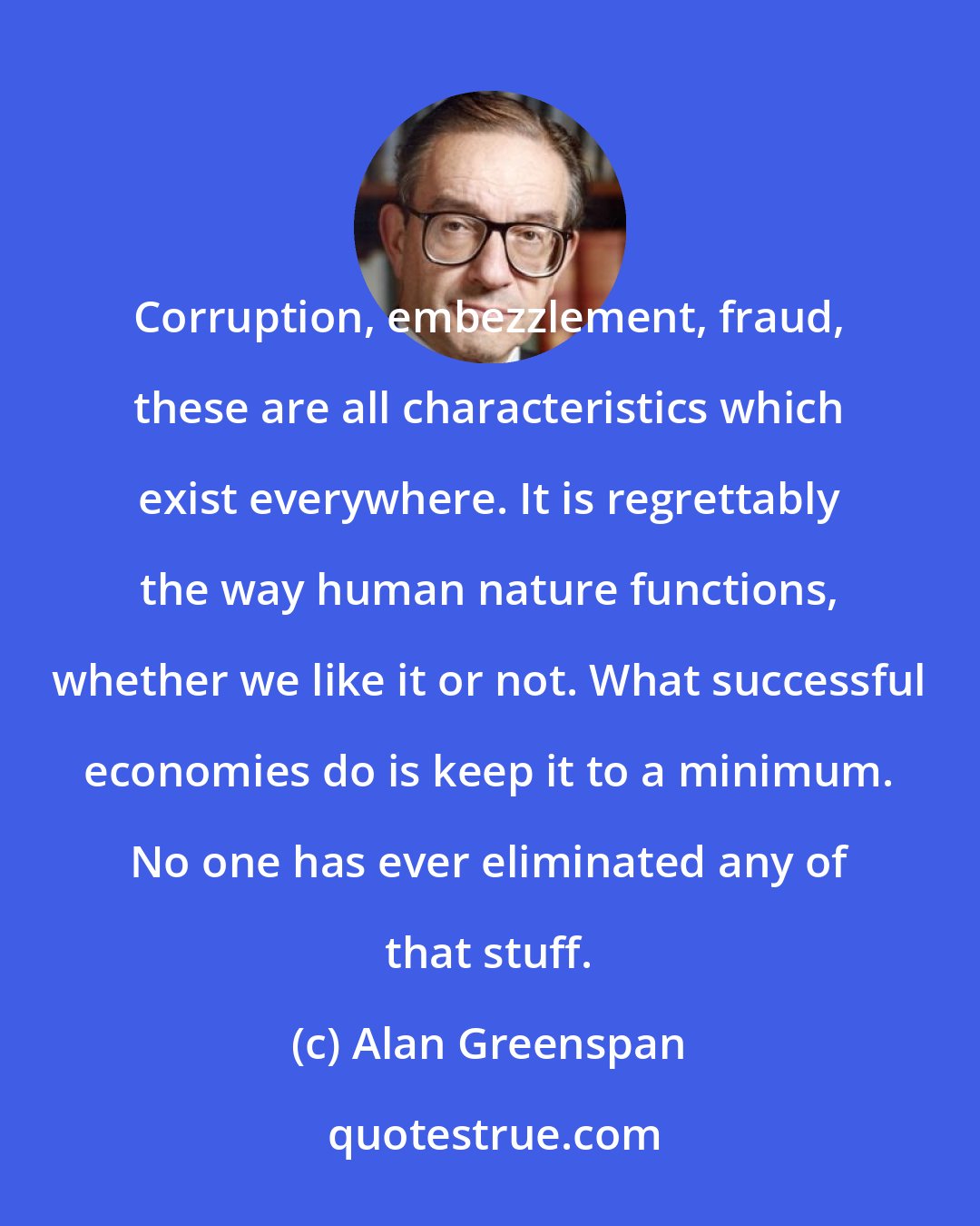 Alan Greenspan: Corruption, embezzlement, fraud, these are all characteristics which exist everywhere. It is regrettably the way human nature functions, whether we like it or not. What successful economies do is keep it to a minimum. No one has ever eliminated any of that stuff.