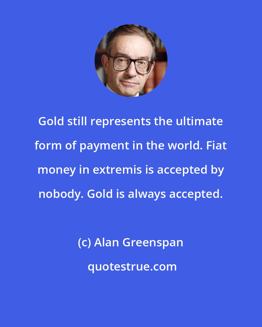 Alan Greenspan: Gold still represents the ultimate form of payment in the world. Fiat money in extremis is accepted by nobody. Gold is always accepted.