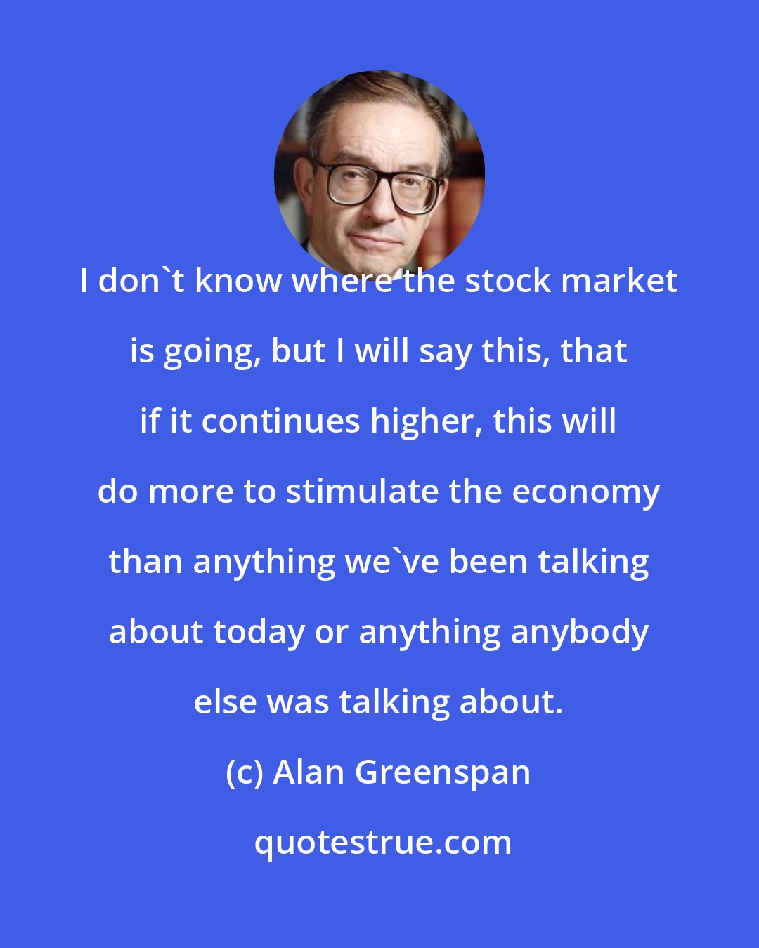 Alan Greenspan: I don't know where the stock market is going, but I will say this, that if it continues higher, this will do more to stimulate the economy than anything we've been talking about today or anything anybody else was talking about.