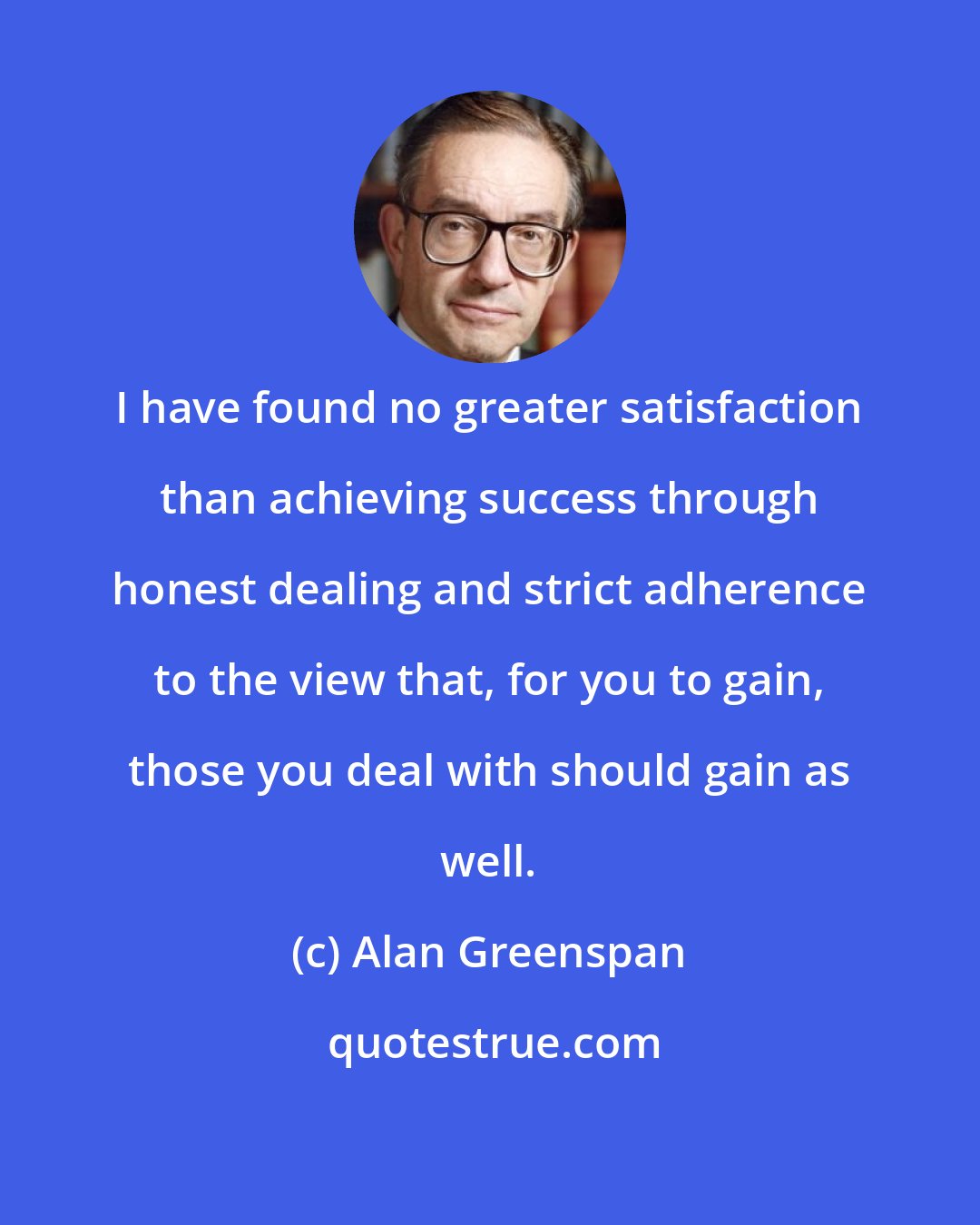 Alan Greenspan: I have found no greater satisfaction than achieving success through honest dealing and strict adherence to the view that, for you to gain, those you deal with should gain as well.