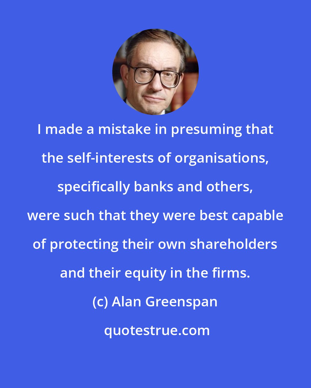 Alan Greenspan: I made a mistake in presuming that the self-interests of organisations, specifically banks and others, were such that they were best capable of protecting their own shareholders and their equity in the firms.