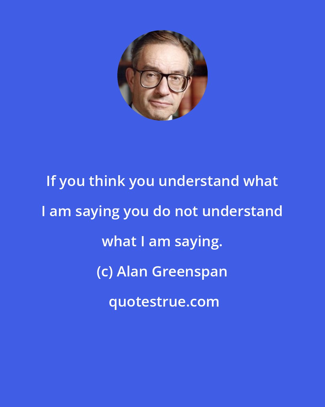 Alan Greenspan: If you think you understand what I am saying you do not understand what I am saying.