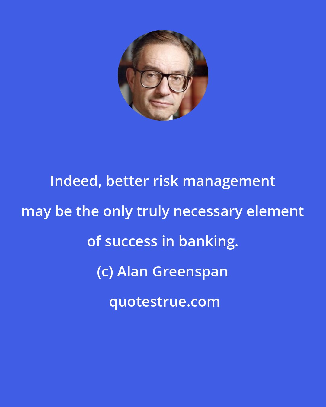 Alan Greenspan: Indeed, better risk management may be the only truly necessary element of success in banking.