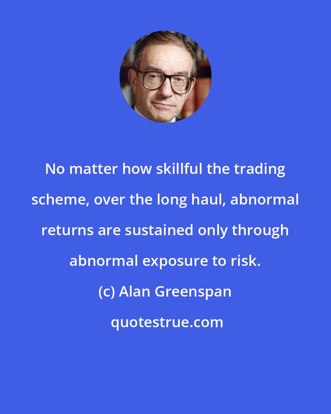 Alan Greenspan: No matter how skillful the trading scheme, over the long haul, abnormal returns are sustained only through abnormal exposure to risk.