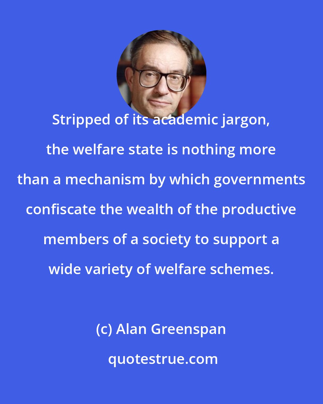 Alan Greenspan: Stripped of its academic jargon, the welfare state is nothing more than a mechanism by which governments confiscate the wealth of the productive members of a society to support a wide variety of welfare schemes.