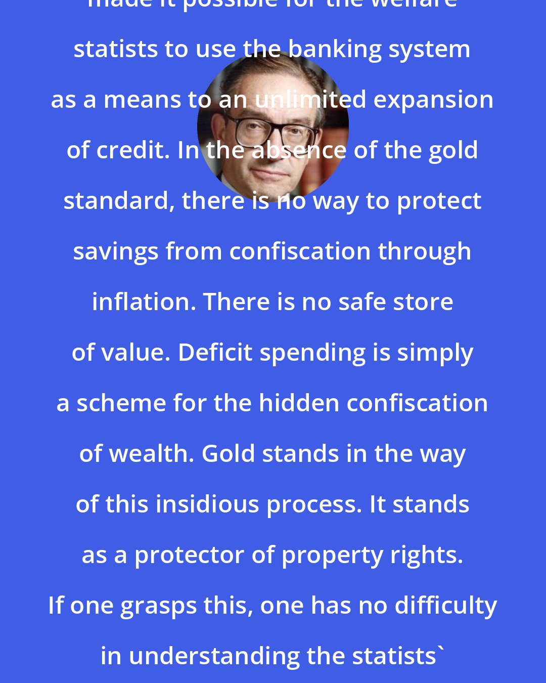 Alan Greenspan: The abandonment of the gold standard made it possible for the welfare statists to use the banking system as a means to an unlimited expansion of credit. In the absence of the gold standard, there is no way to protect savings from confiscation through inflation. There is no safe store of value. Deficit spending is simply a scheme for the hidden confiscation of wealth. Gold stands in the way of this insidious process. It stands as a protector of property rights. If one grasps this, one has no difficulty in understanding the statists' antagonism toward the gold standard.