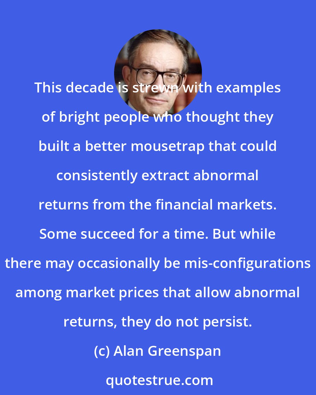 Alan Greenspan: This decade is strewn with examples of bright people who thought they built a better mousetrap that could consistently extract abnormal returns from the financial markets. Some succeed for a time. But while there may occasionally be mis-configurations among market prices that allow abnormal returns, they do not persist.