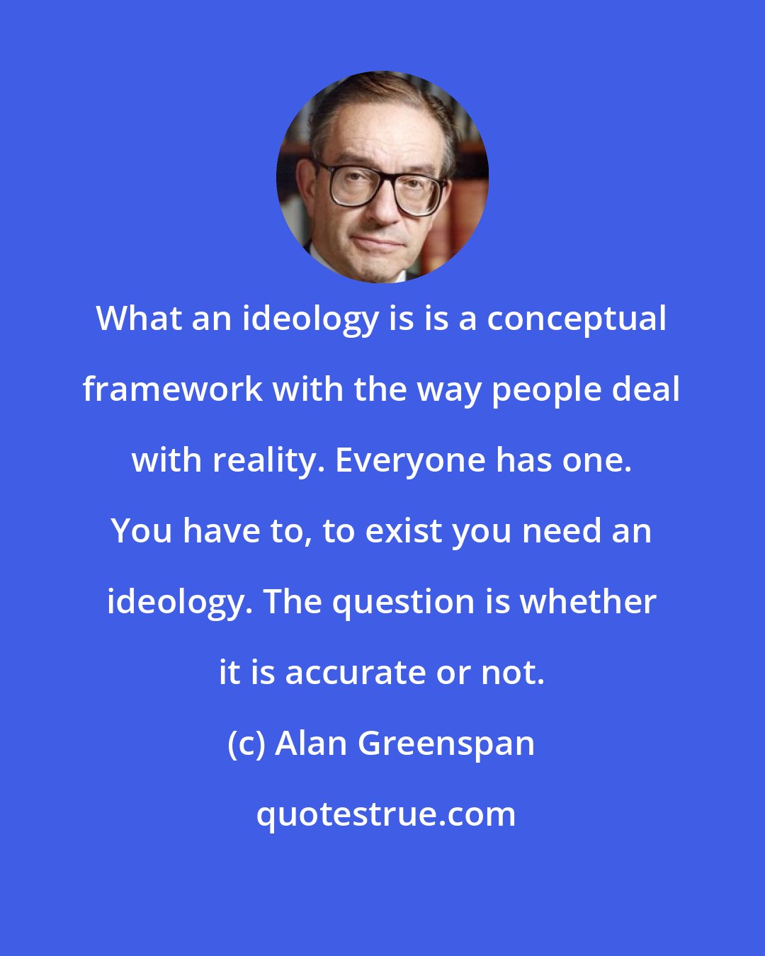 Alan Greenspan: What an ideology is is a conceptual framework with the way people deal with reality. Everyone has one. You have to, to exist you need an ideology. The question is whether it is accurate or not.