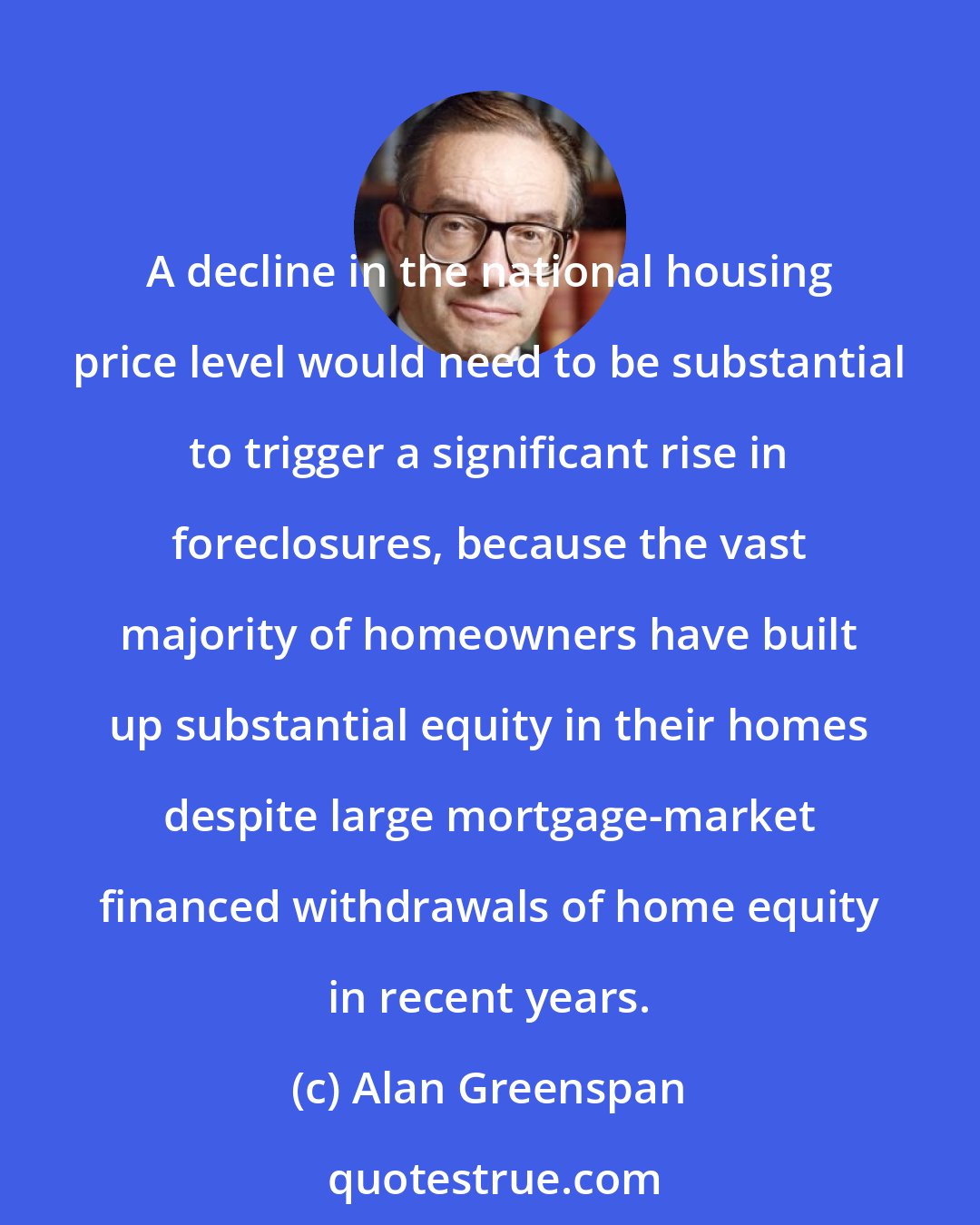 Alan Greenspan: A decline in the national housing price level would need to be substantial to trigger a significant rise in foreclosures, because the vast majority of homeowners have built up substantial equity in their homes despite large mortgage-market financed withdrawals of home equity in recent years.