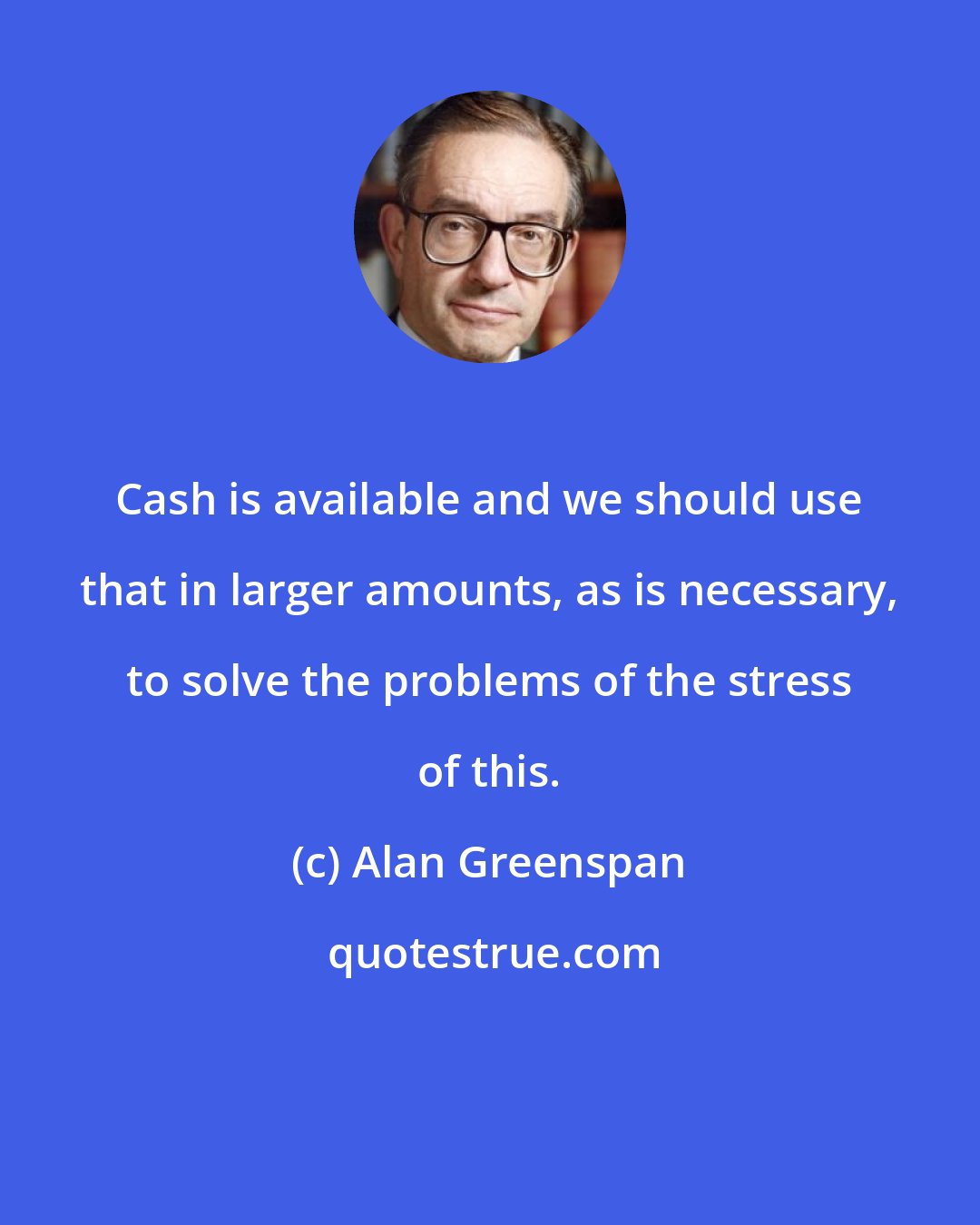 Alan Greenspan: Cash is available and we should use that in larger amounts, as is necessary, to solve the problems of the stress of this.