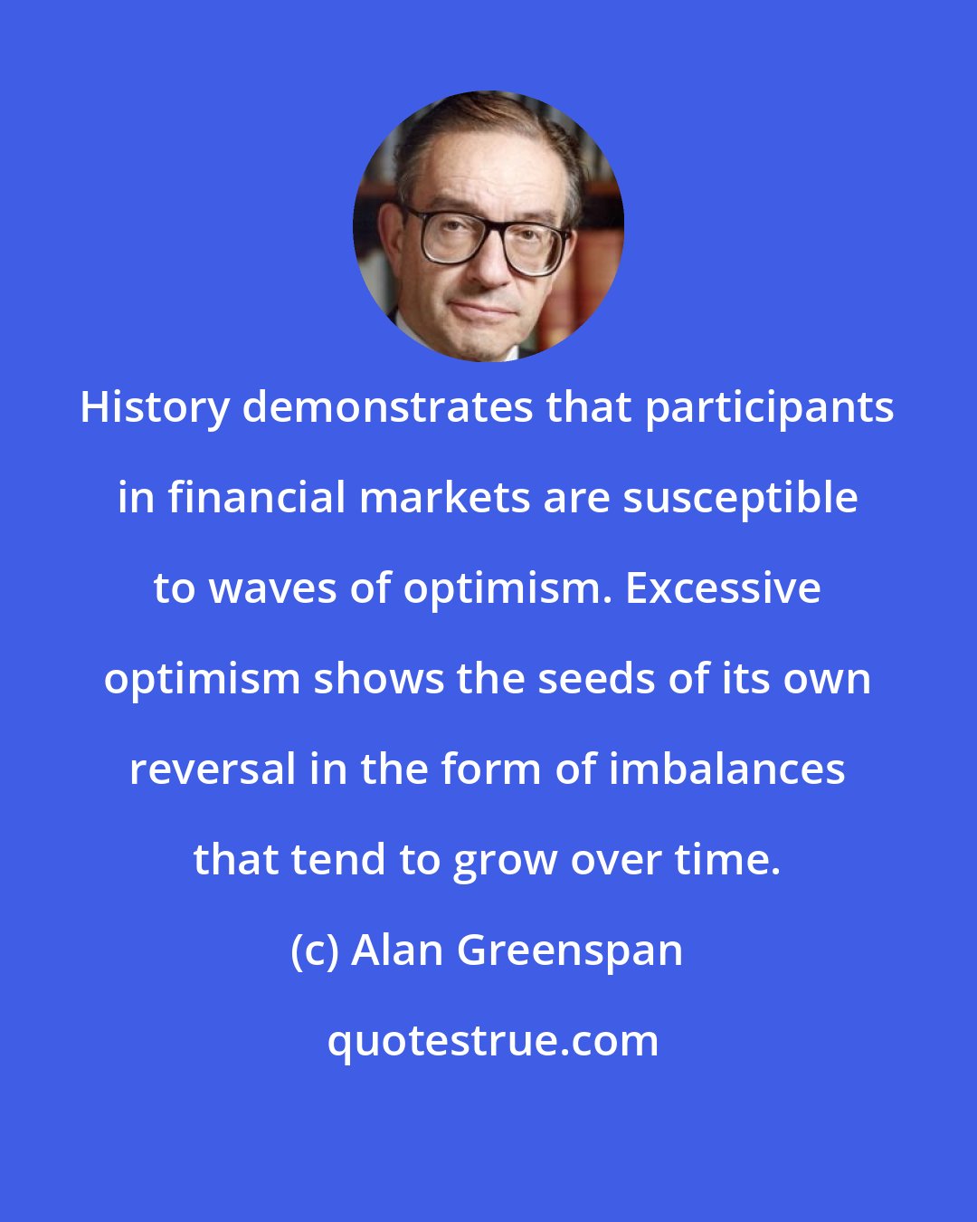 Alan Greenspan: History demonstrates that participants in financial markets are susceptible to waves of optimism. Excessive optimism shows the seeds of its own reversal in the form of imbalances that tend to grow over time.