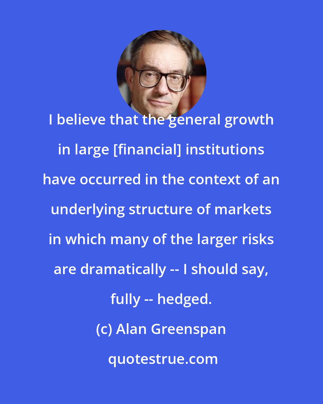 Alan Greenspan: I believe that the general growth in large [financial] institutions have occurred in the context of an underlying structure of markets in which many of the larger risks are dramatically -- I should say, fully -- hedged.