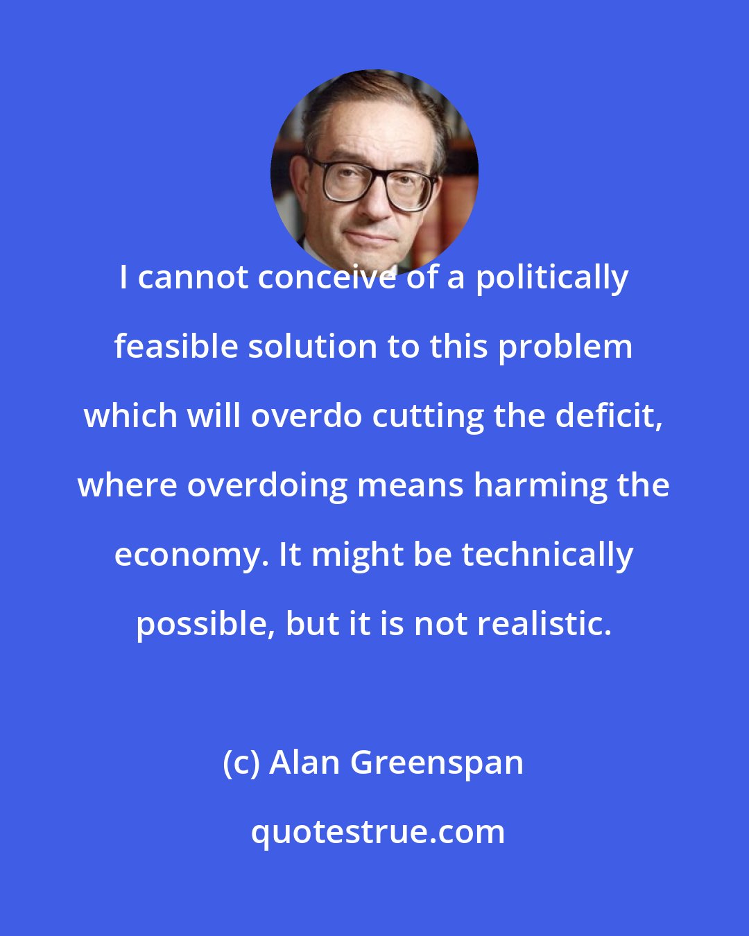 Alan Greenspan: I cannot conceive of a politically feasible solution to this problem which will overdo cutting the deficit, where overdoing means harming the economy. It might be technically possible, but it is not realistic.