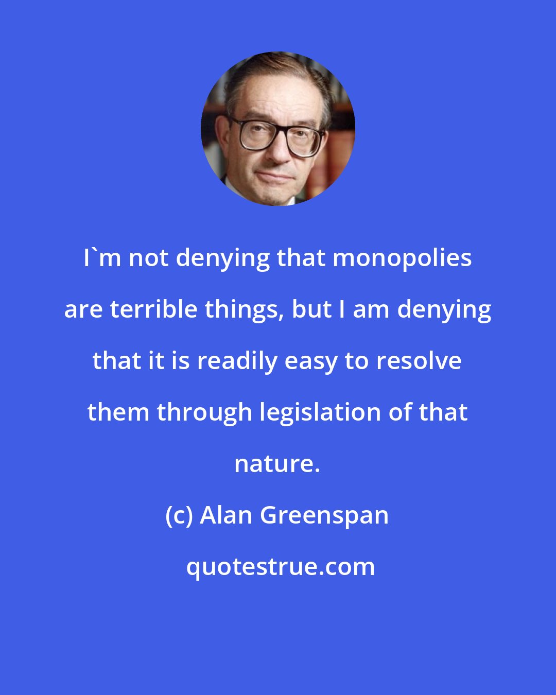 Alan Greenspan: I'm not denying that monopolies are terrible things, but I am denying that it is readily easy to resolve them through legislation of that nature.