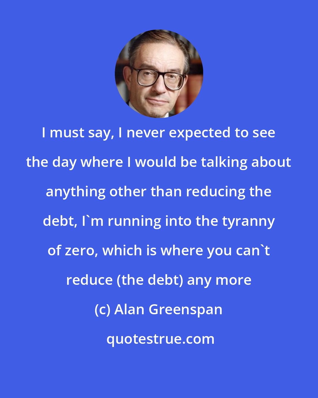 Alan Greenspan: I must say, I never expected to see the day where I would be talking about anything other than reducing the debt, I'm running into the tyranny of zero, which is where you can't reduce (the debt) any more