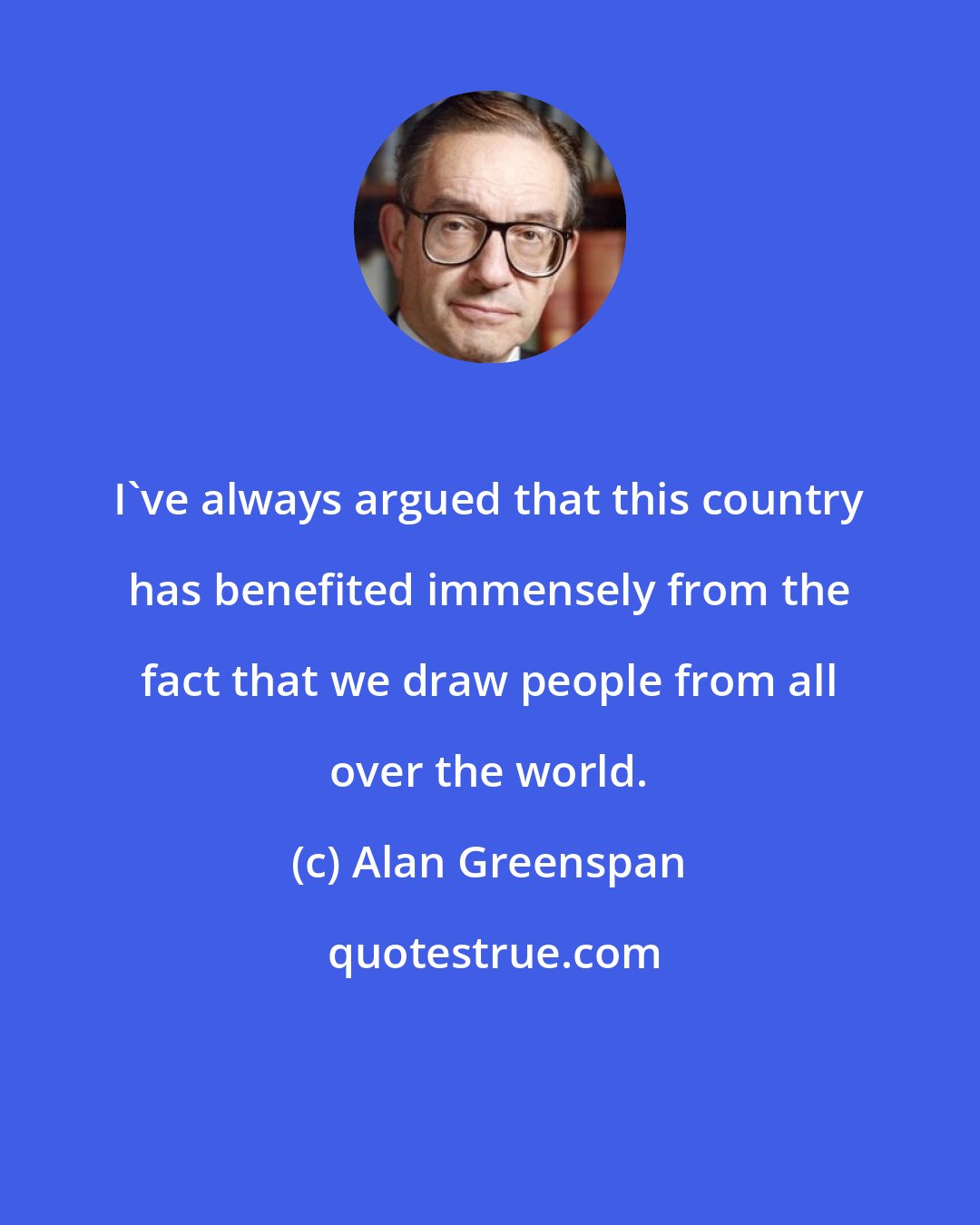 Alan Greenspan: I've always argued that this country has benefited immensely from the fact that we draw people from all over the world.