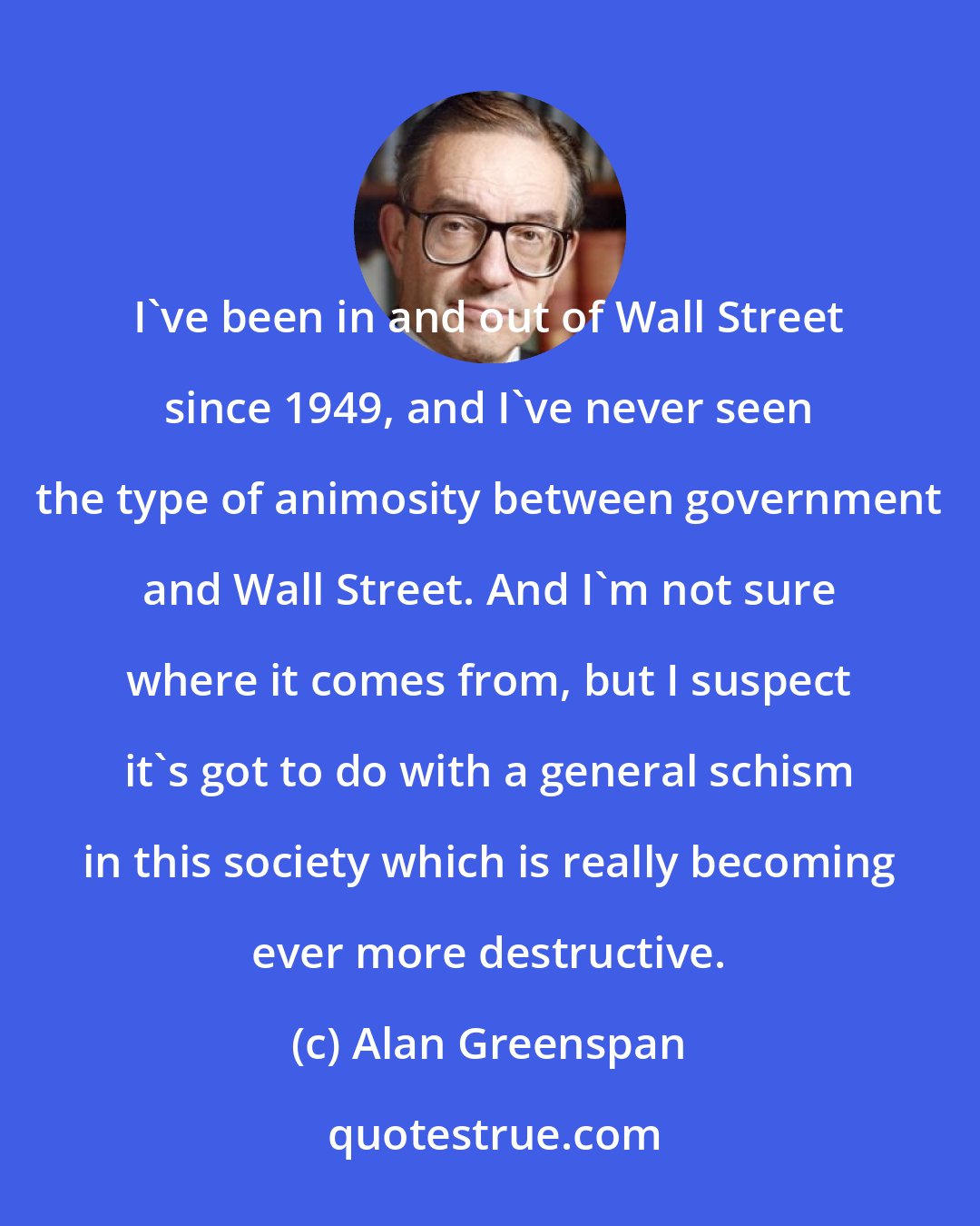 Alan Greenspan: I've been in and out of Wall Street since 1949, and I've never seen the type of animosity between government and Wall Street. And I'm not sure where it comes from, but I suspect it's got to do with a general schism in this society which is really becoming ever more destructive.