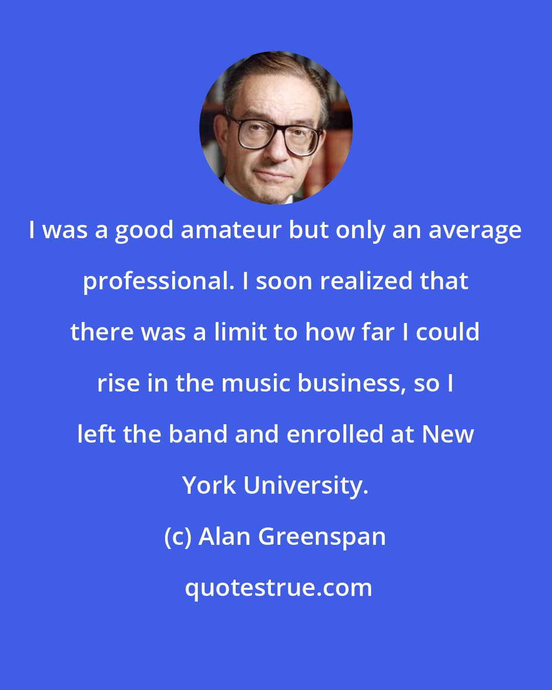 Alan Greenspan: I was a good amateur but only an average professional. I soon realized that there was a limit to how far I could rise in the music business, so I left the band and enrolled at New York University.