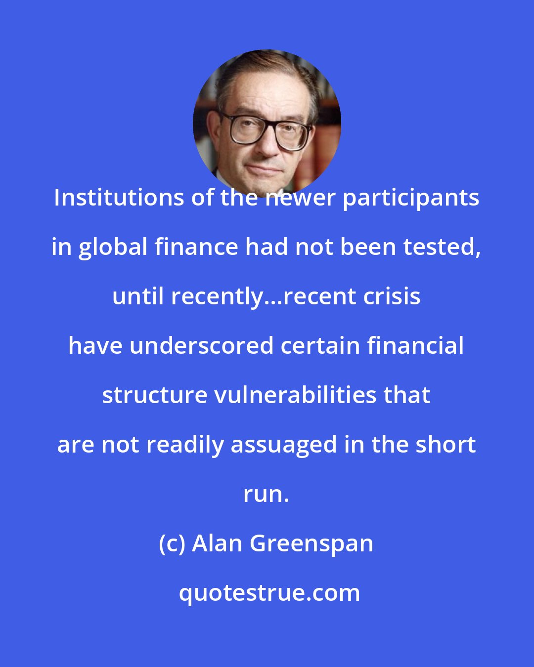 Alan Greenspan: Institutions of the newer participants in global finance had not been tested, until recently...recent crisis have underscored certain financial structure vulnerabilities that are not readily assuaged in the short run.