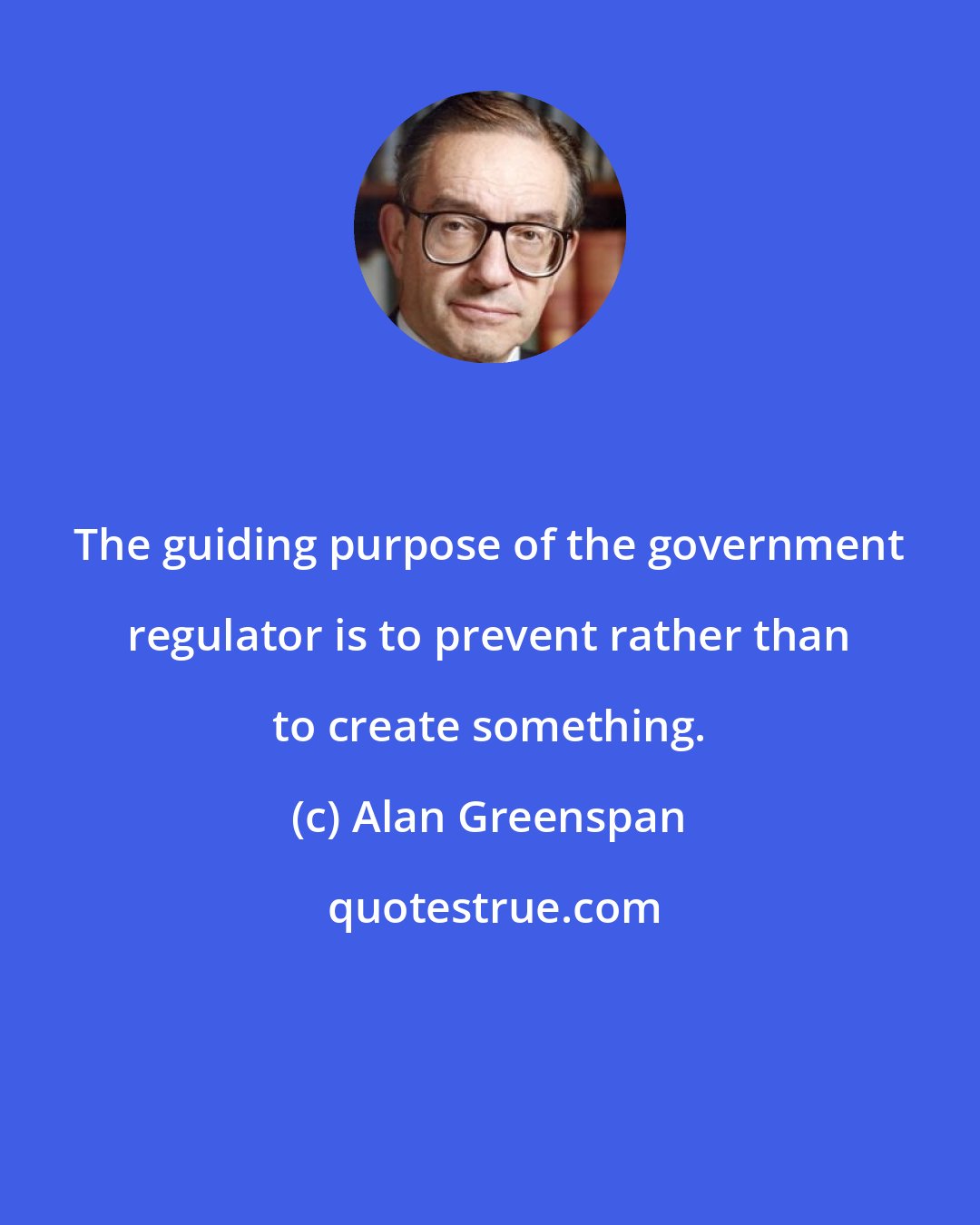 Alan Greenspan: The guiding purpose of the government regulator is to prevent rather than to create something.