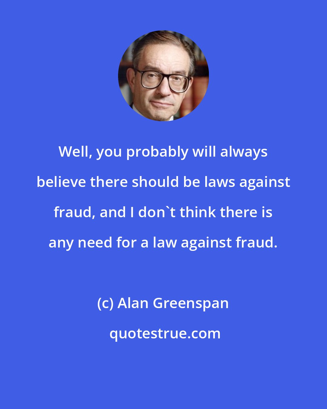 Alan Greenspan: Well, you probably will always believe there should be laws against fraud, and I don't think there is any need for a law against fraud.