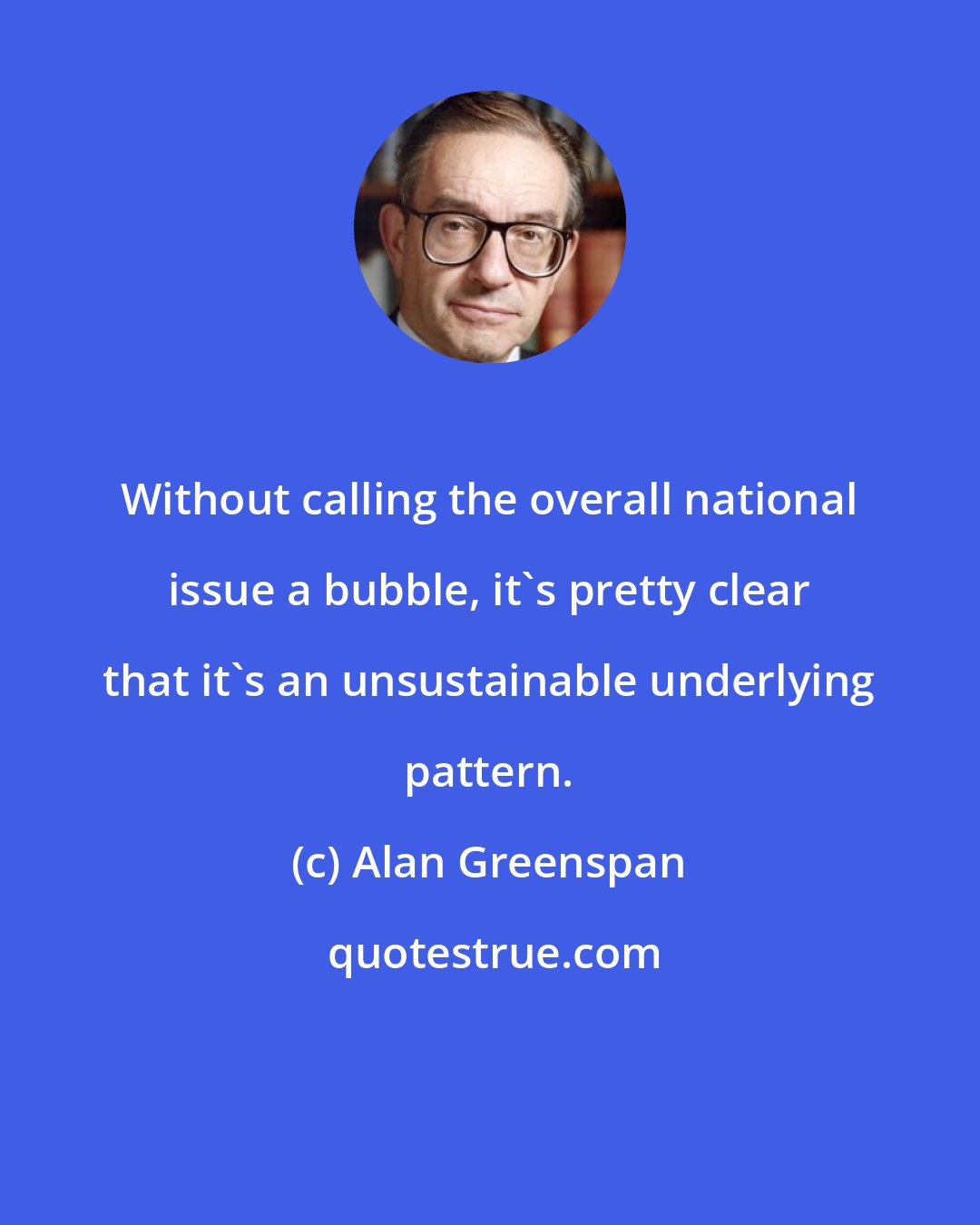 Alan Greenspan: Without calling the overall national issue a bubble, it's pretty clear that it's an unsustainable underlying pattern.